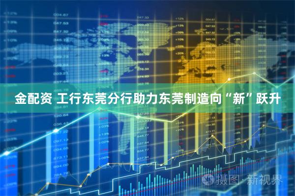 金配资 工行东莞分行助力东莞制造向“新”跃升