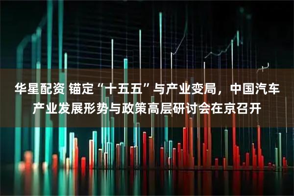 华星配资 锚定“十五五”与产业变局，中国汽车产业发展形势与政策高层研讨会在京召开