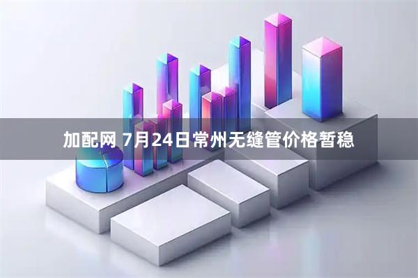 加配网 7月24日常州无缝管价格暂稳