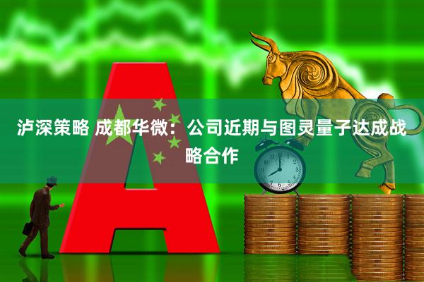 泸深策略 成都华微：公司近期与图灵量子达成战略合作